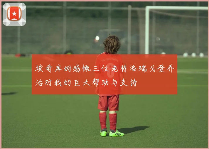 埃奇库姆感慨三位老将洛瑞戈登乔治对我的巨大帮助与支持