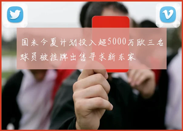 国米今夏计划投入超5000万欧三名球员被挂牌出售寻求新东家