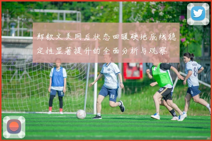 郑钦文美网后状态回暖硬地底线稳定性显著提升的全面分析与观察
