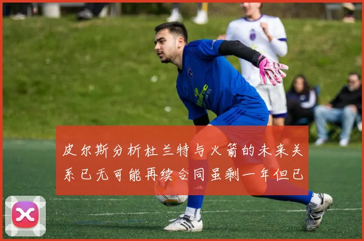 皮尔斯分析杜兰特与火箭的未来关系已无可能再续合同虽剩一年但已破裂