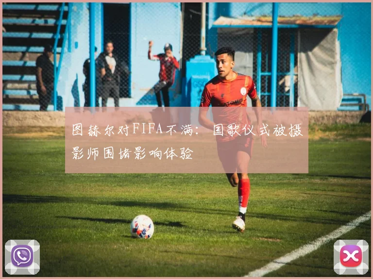 图赫尔对FIFA不满：国歌仪式被摄影师围堵影响体验