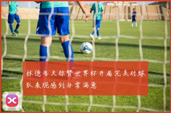 林德洛夫称赞世界杯开局完美对球队表现感到非常满意
