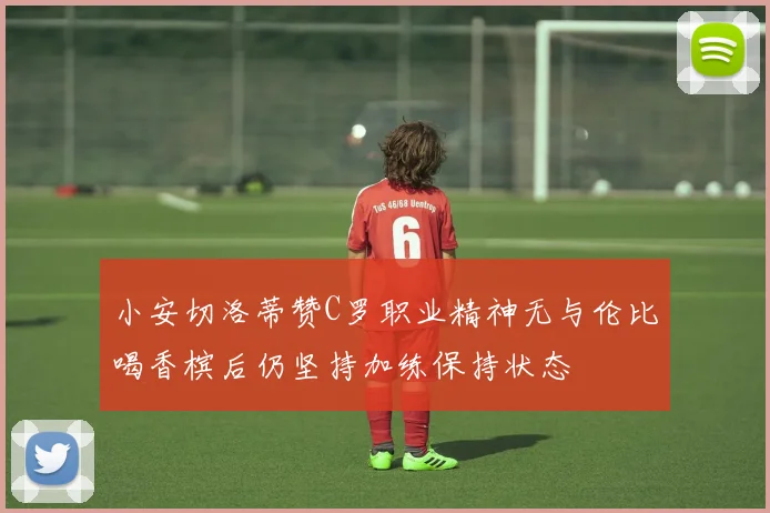 小安切洛蒂赞C罗职业精神无与伦比喝香槟后仍坚持加练保持状态