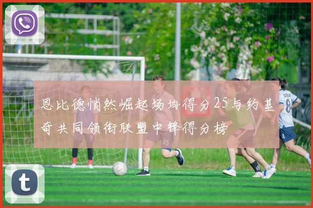 恩比德悄然崛起场均得分25与约基奇共同领衔联盟中锋得分榜