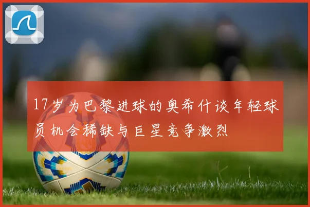 17岁为巴黎进球的奥希什谈年轻球员机会稀缺与巨星竞争激烈