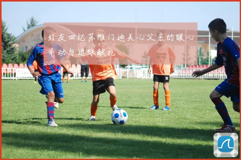 好友回忆苏维门迪关心父亲的暖心举动与进球献礼