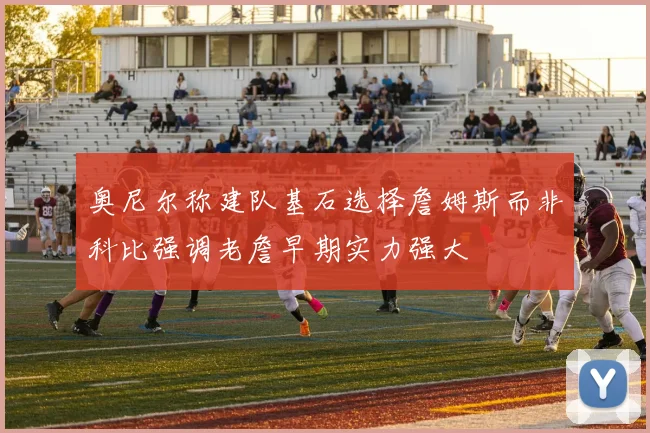 奥尼尔称建队基石选择詹姆斯而非科比强调老詹早期实力强大