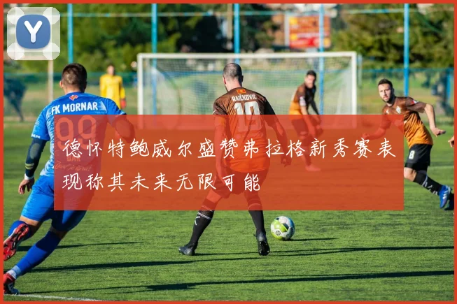 德怀特鲍威尔盛赞弗拉格新秀赛表现称其未来无限可能