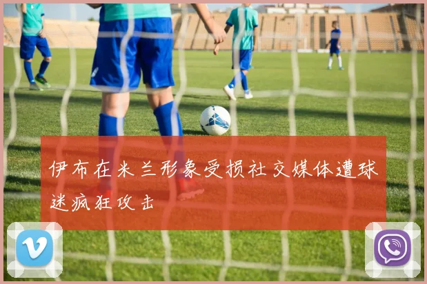 伊布在米兰形象受损社交媒体遭球迷疯狂攻击