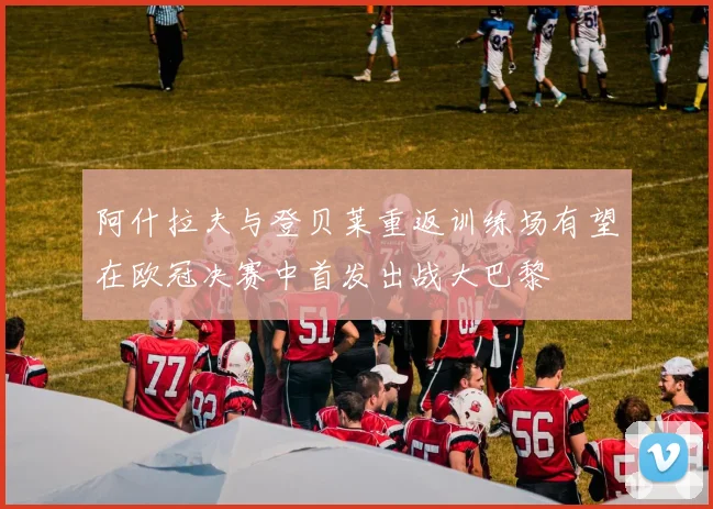阿什拉夫与登贝莱重返训练场有望在欧冠决赛中首发出战大巴黎
