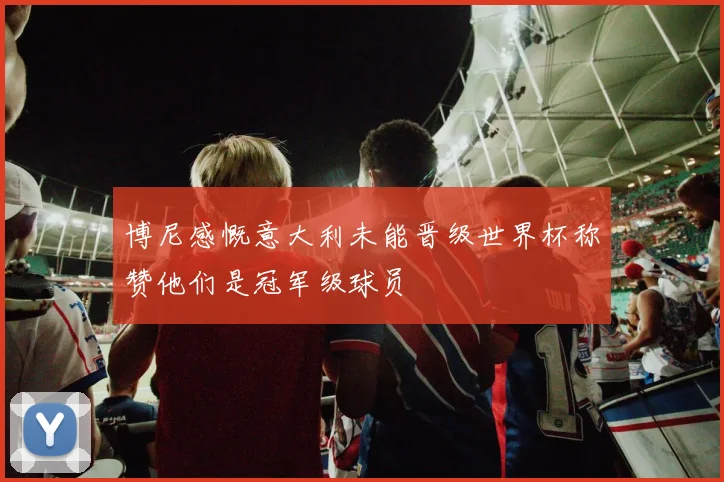 博尼感慨意大利未能晋级世界杯称赞他们是冠军级球员