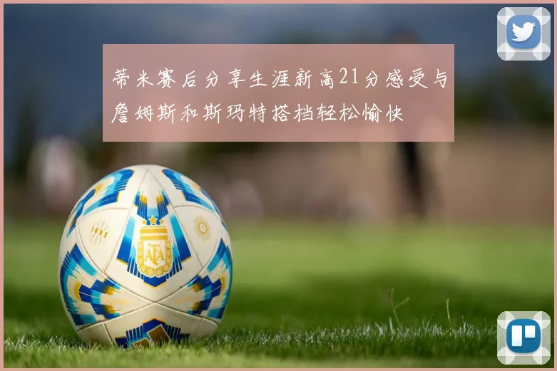 蒂米赛后分享生涯新高21分感受与詹姆斯和斯玛特搭档轻松愉快