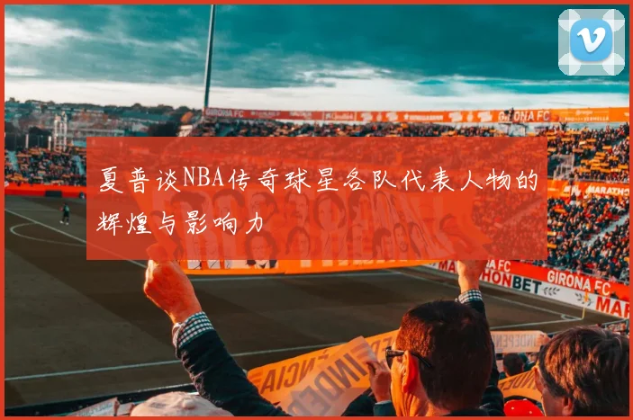 夏普谈NBA传奇球星各队代表人物的辉煌与影响力