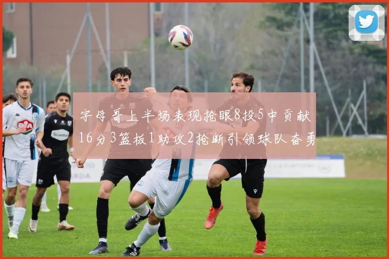 字母哥上半场表现抢眼8投5中贡献16分3篮板1助攻2抢断引领球队奋勇争先