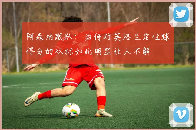 阿森纳跟队：为何对英格兰定位球得分的双标如此明显让人不解