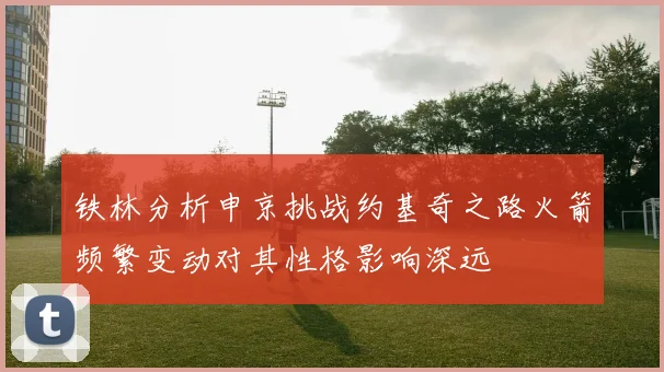 铁林分析申京挑战约基奇之路火箭频繁变动对其性格影响深远