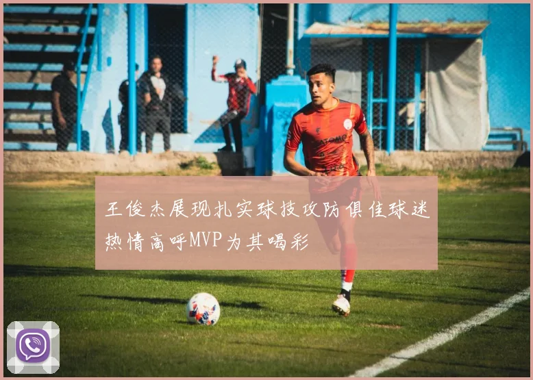 王俊杰展现扎实球技攻防俱佳球迷热情高呼MVP为其喝彩