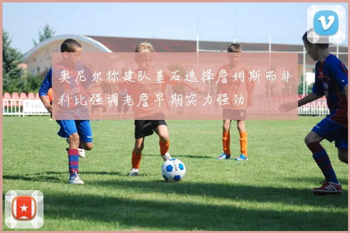 奥尼尔称建队基石选择詹姆斯而非科比强调老詹早期实力强劲
