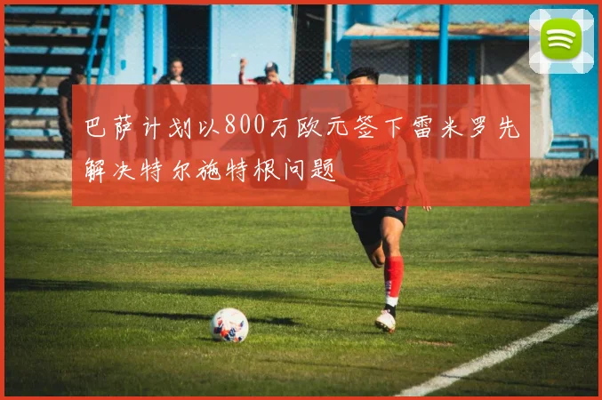 巴萨计划以800万欧元签下雷米罗先解决特尔施特根问题