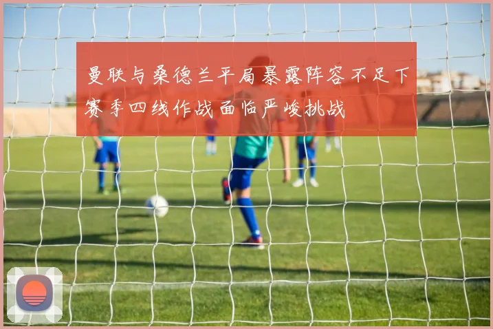 曼联与桑德兰平局暴露阵容不足下赛季四线作战面临严峻挑战