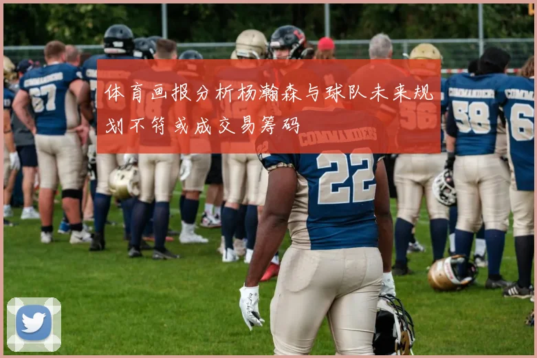 体育画报分析杨瀚森与球队未来规划不符或成交易筹码