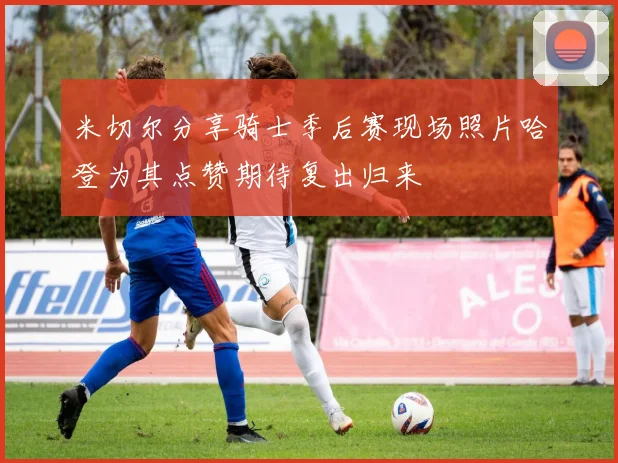 米切尔分享骑士季后赛现场照片哈登为其点赞期待复出归来